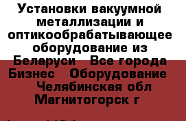 Установки вакуумной металлизации и оптикообрабатывающее оборудование из Беларуси - Все города Бизнес » Оборудование   . Челябинская обл.,Магнитогорск г.